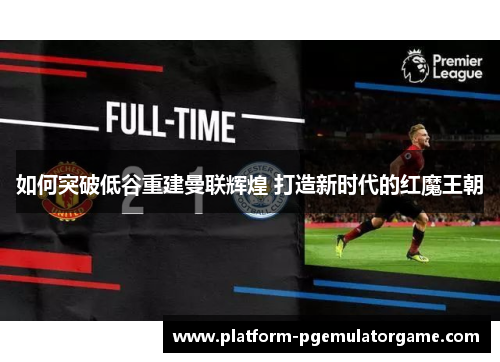 如何突破低谷重建曼联辉煌 打造新时代的红魔王朝