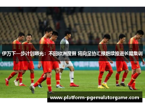 伊万下一步计划曝光：不回欧洲度假 将向足协汇报继续推进长期集训