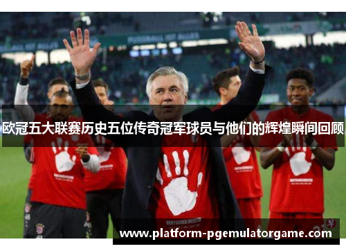 欧冠五大联赛历史五位传奇冠军球员与他们的辉煌瞬间回顾