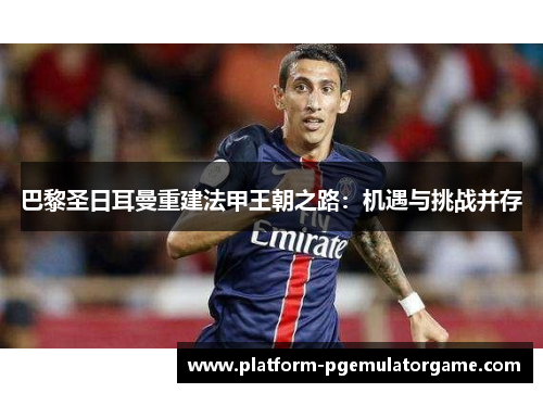 巴黎圣日耳曼重建法甲王朝之路：机遇与挑战并存