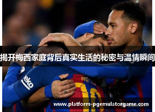 揭开梅西家庭背后真实生活的秘密与温情瞬间