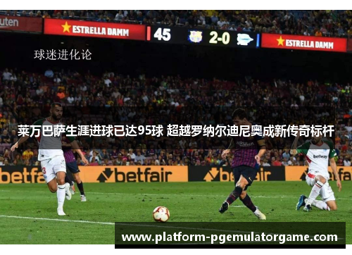 莱万巴萨生涯进球已达95球 超越罗纳尔迪尼奥成新传奇标杆