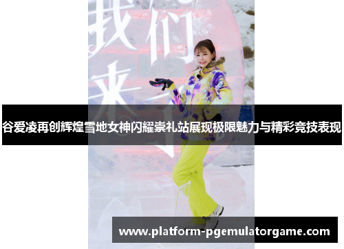 谷爱凌再创辉煌雪地女神闪耀崇礼站展现极限魅力与精彩竞技表现