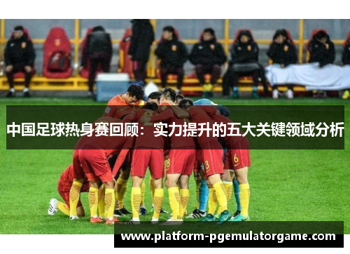 中国足球热身赛回顾：实力提升的五大关键领域分析
