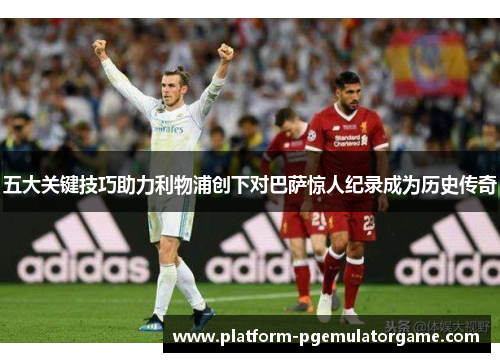 五大关键技巧助力利物浦创下对巴萨惊人纪录成为历史传奇