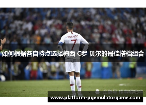 如何根据各自特点选择梅西 C罗 贝尔的最佳搭档组合