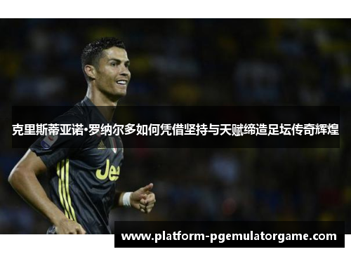 克里斯蒂亚诺·罗纳尔多如何凭借坚持与天赋缔造足坛传奇辉煌