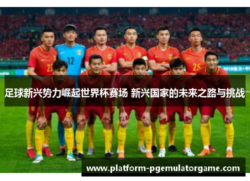 足球新兴势力崛起世界杯赛场 新兴国家的未来之路与挑战
