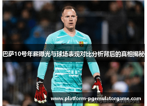 巴萨10号年薪曝光与球场表现对比分析背后的真相揭秘