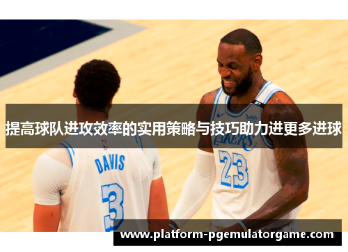 提高球队进攻效率的实用策略与技巧助力进更多进球