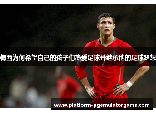 梅西为何希望自己的孩子们热爱足球并继承他的足球梦想