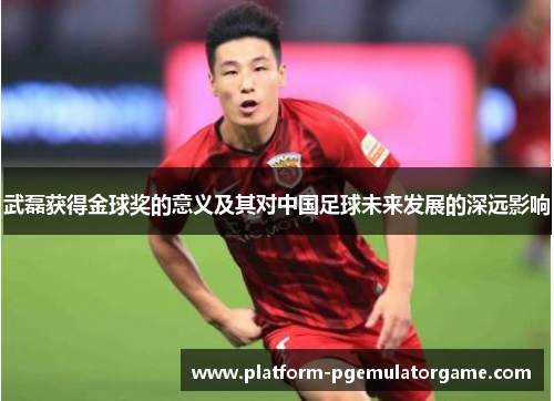 武磊获得金球奖的意义及其对中国足球未来发展的深远影响