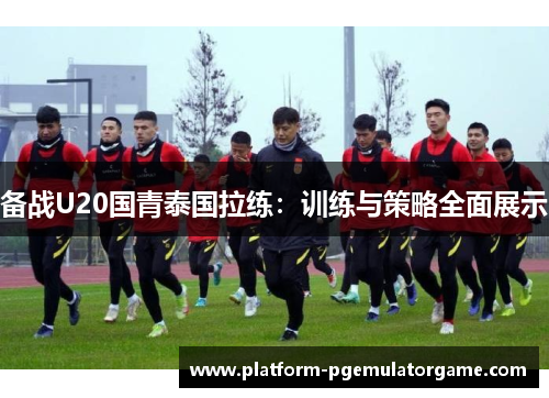 备战U20国青泰国拉练：训练与策略全面展示
