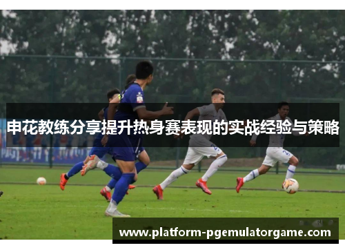 申花教练分享提升热身赛表现的实战经验与策略