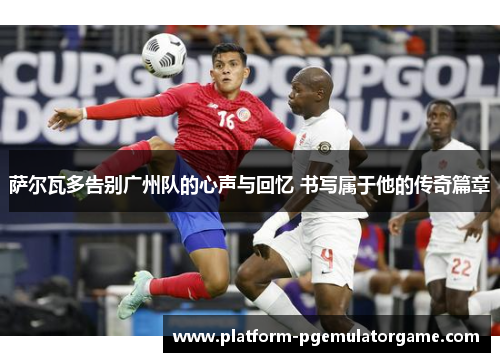 萨尔瓦多告别广州队的心声与回忆 书写属于他的传奇篇章