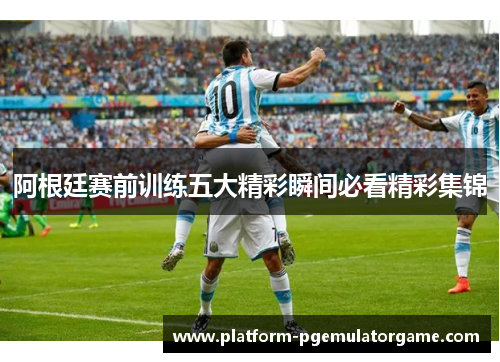 阿根廷赛前训练五大精彩瞬间必看精彩集锦