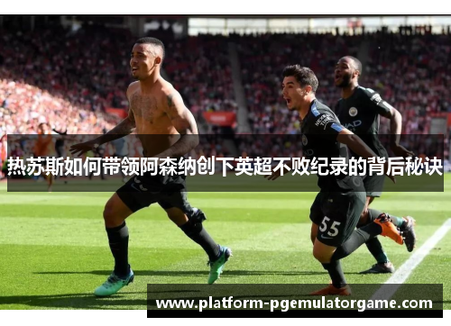 热苏斯如何带领阿森纳创下英超不败纪录的背后秘诀