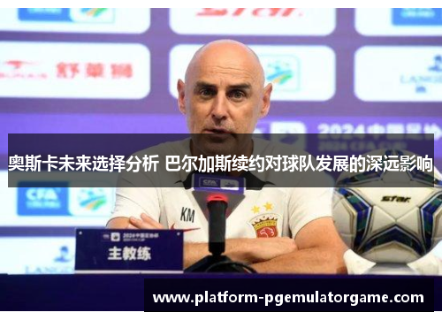 奥斯卡未来选择分析 巴尔加斯续约对球队发展的深远影响