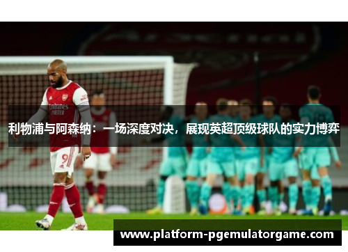 利物浦与阿森纳：一场深度对决，展现英超顶级球队的实力博弈