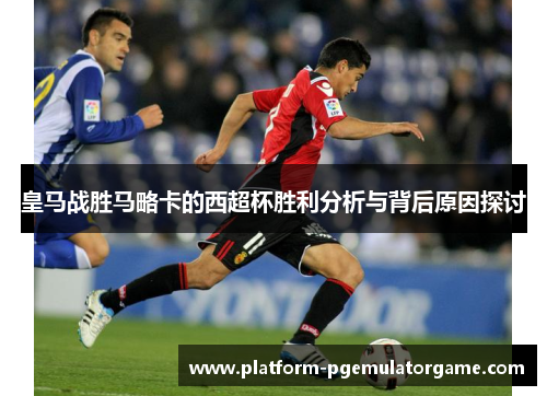 皇马战胜马略卡的西超杯胜利分析与背后原因探讨