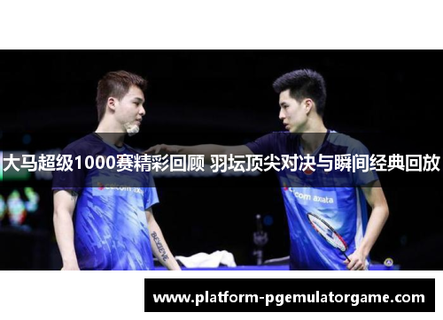 大马超级1000赛精彩回顾 羽坛顶尖对决与瞬间经典回放