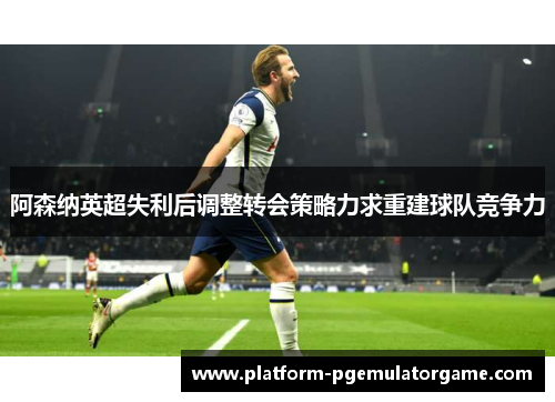 阿森纳英超失利后调整转会策略力求重建球队竞争力