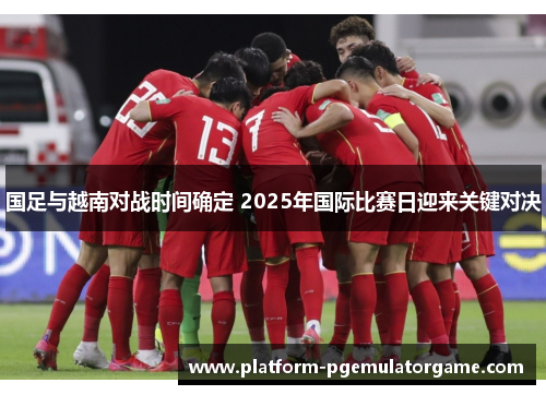 国足与越南对战时间确定 2025年国际比赛日迎来关键对决
