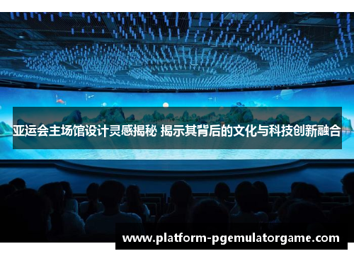 亚运会主场馆设计灵感揭秘 揭示其背后的文化与科技创新融合