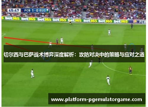 切尔西与巴萨战术博弈深度解析：攻防对决中的策略与应对之道