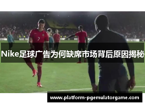 Nike足球广告为何缺席市场背后原因揭秘