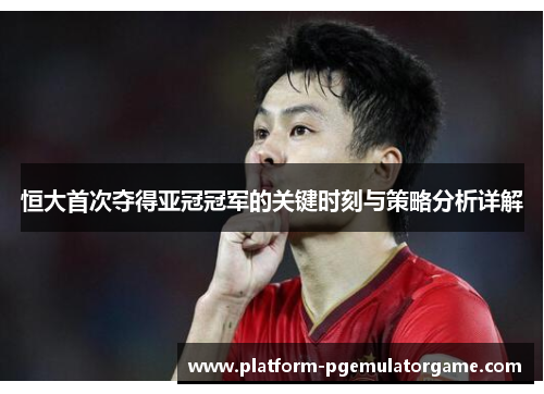 恒大首次夺得亚冠冠军的关键时刻与策略分析详解