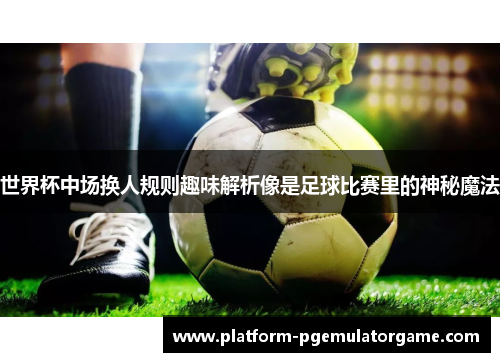 世界杯中场换人规则趣味解析像是足球比赛里的神秘魔法