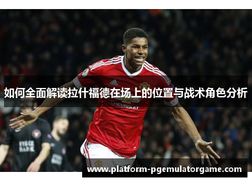 如何全面解读拉什福德在场上的位置与战术角色分析