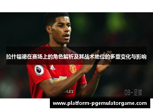拉什福德在赛场上的角色解析及其战术地位的多重变化与影响