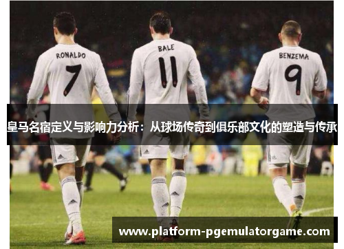 皇马名宿定义与影响力分析：从球场传奇到俱乐部文化的塑造与传承