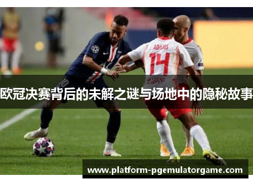欧冠决赛背后的未解之谜与场地中的隐秘故事