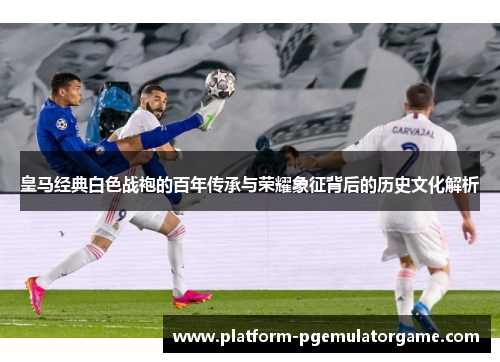 皇马经典白色战袍的百年传承与荣耀象征背后的历史文化解析
