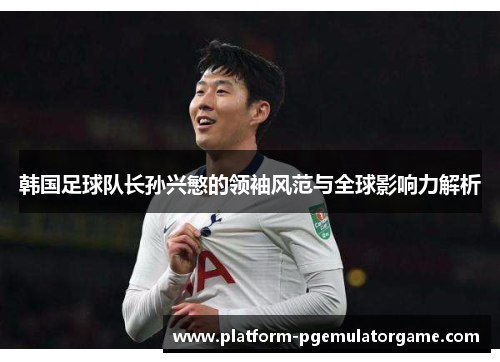 韩国足球队长孙兴慜的领袖风范与全球影响力解析