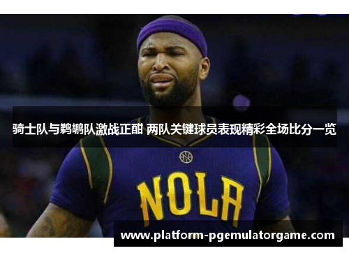 骑士队与鹈鹕队激战正酣 两队关键球员表现精彩全场比分一览