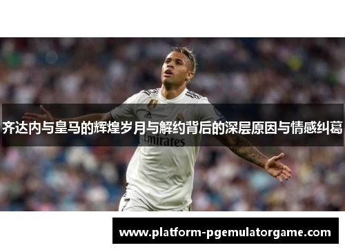 齐达内与皇马的辉煌岁月与解约背后的深层原因与情感纠葛