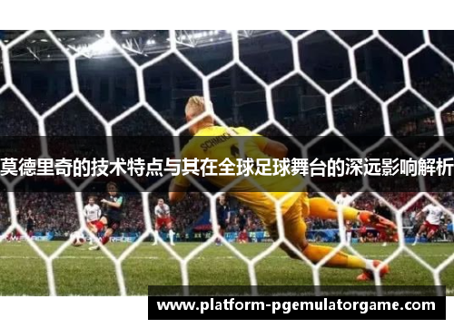 莫德里奇的技术特点与其在全球足球舞台的深远影响解析