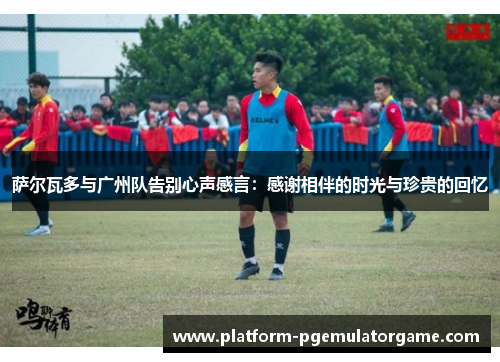 萨尔瓦多与广州队告别心声感言：感谢相伴的时光与珍贵的回忆