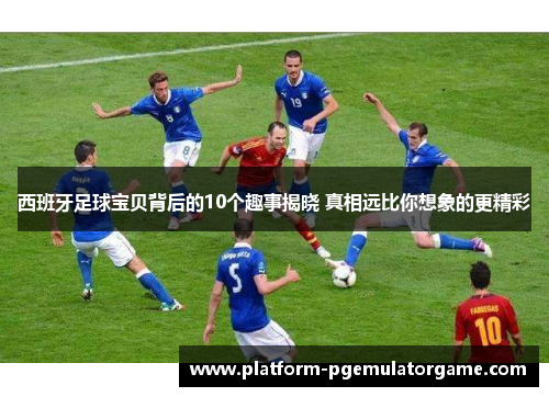 西班牙足球宝贝背后的10个趣事揭晓 真相远比你想象的更精彩