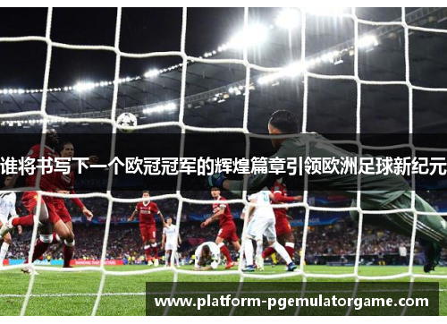 谁将书写下一个欧冠冠军的辉煌篇章引领欧洲足球新纪元