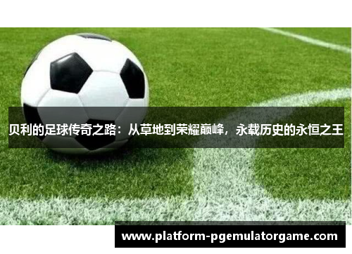 贝利的足球传奇之路：从草地到荣耀巅峰，永载历史的永恒之王