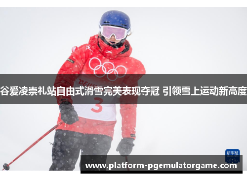 谷爱凌崇礼站自由式滑雪完美表现夺冠 引领雪上运动新高度