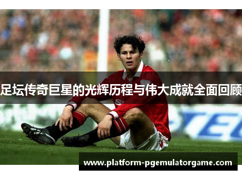 足坛传奇巨星的光辉历程与伟大成就全面回顾