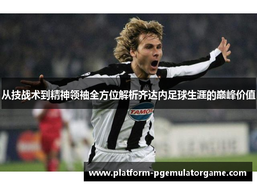 从技战术到精神领袖全方位解析齐达内足球生涯的巅峰价值