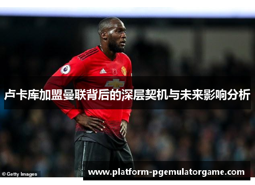 卢卡库加盟曼联背后的深层契机与未来影响分析