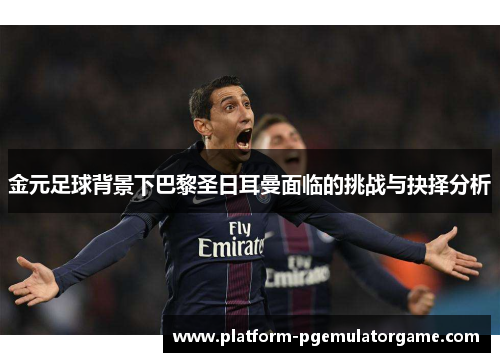 金元足球背景下巴黎圣日耳曼面临的挑战与抉择分析